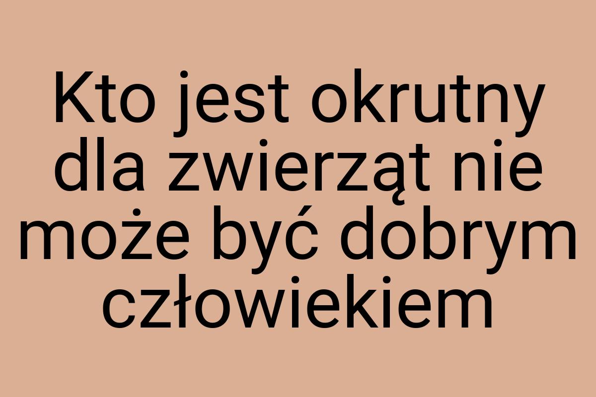 Kto jest okrutny dla zwierząt nie może być dobrym