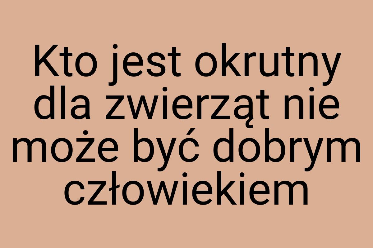 Kto jest okrutny dla zwierząt nie może być dobrym