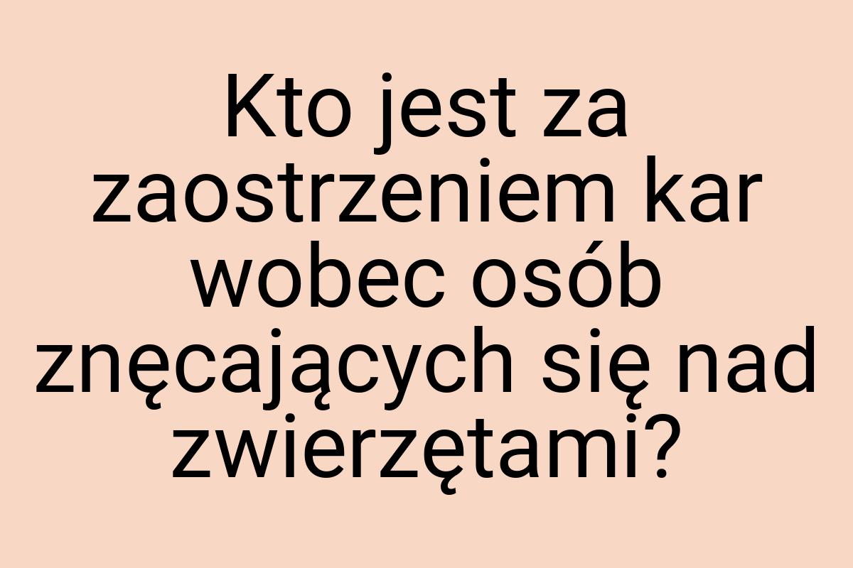 Kto jest za zaostrzeniem kar wobec osób znęcających się nad