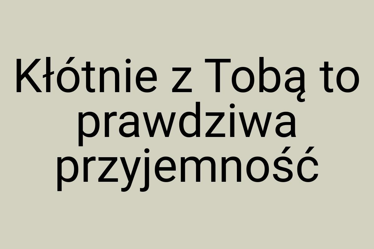 Kłótnie z Tobą to prawdziwa przyjemność