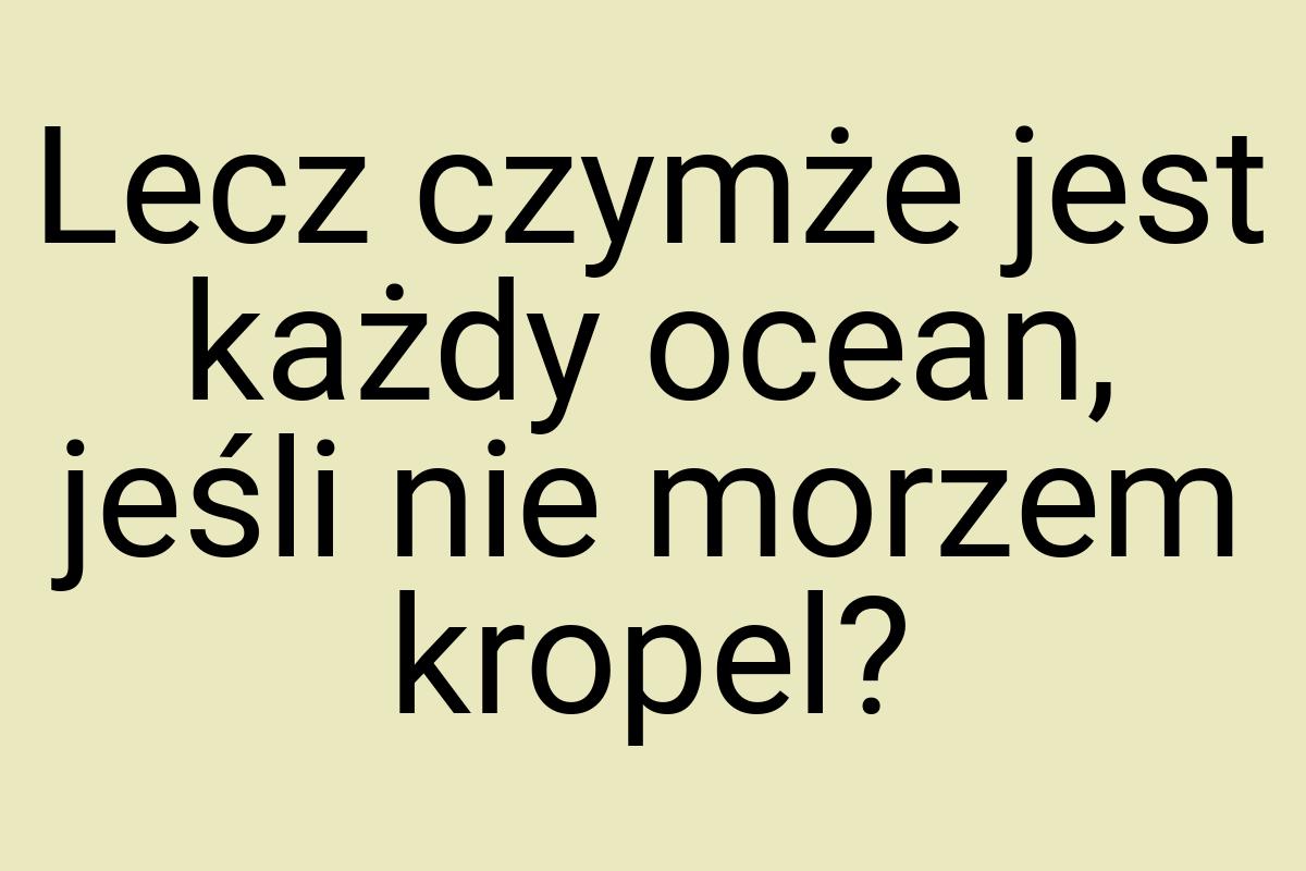 Lecz czymże jest każdy ocean, jeśli nie morzem kropel