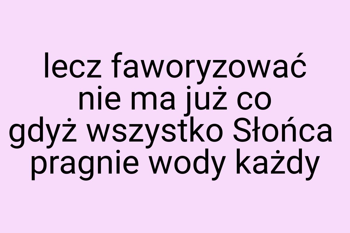 Lecz faworyzować nie ma już co gdyż wszystko Słońca pragnie