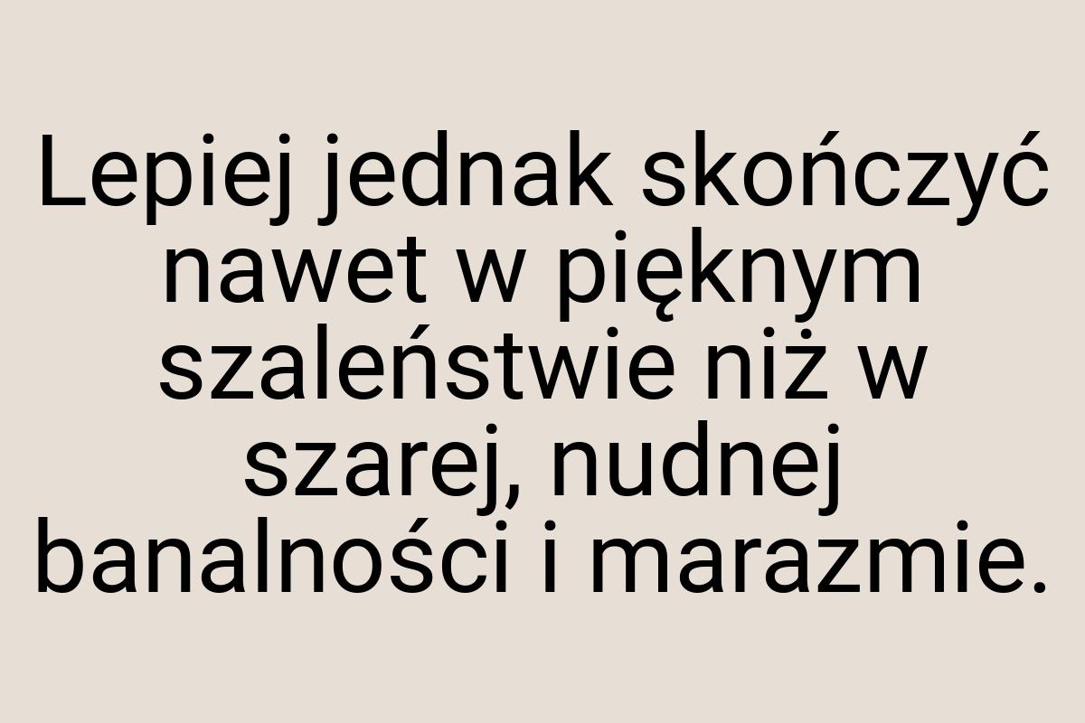 Lepiej jednak skończyć nawet w pięknym szaleństwie niż w