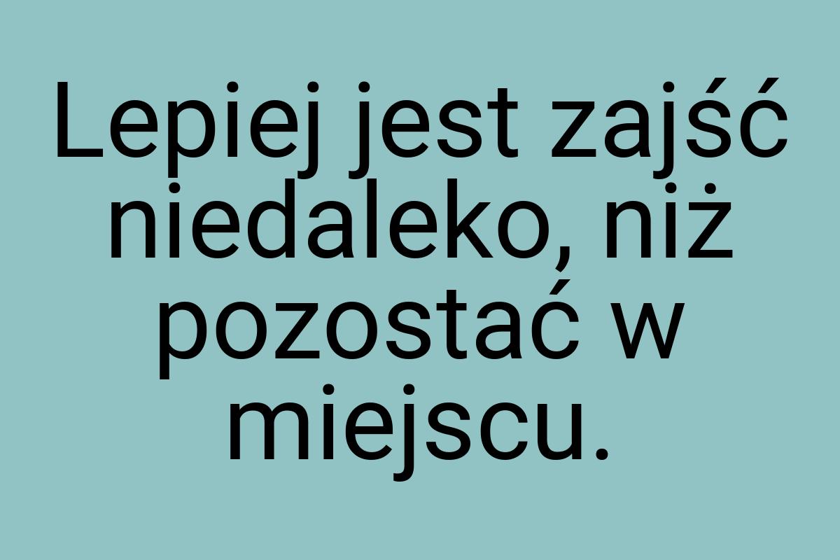 Lepiej jest zajść niedaleko, niż pozostać w miejscu