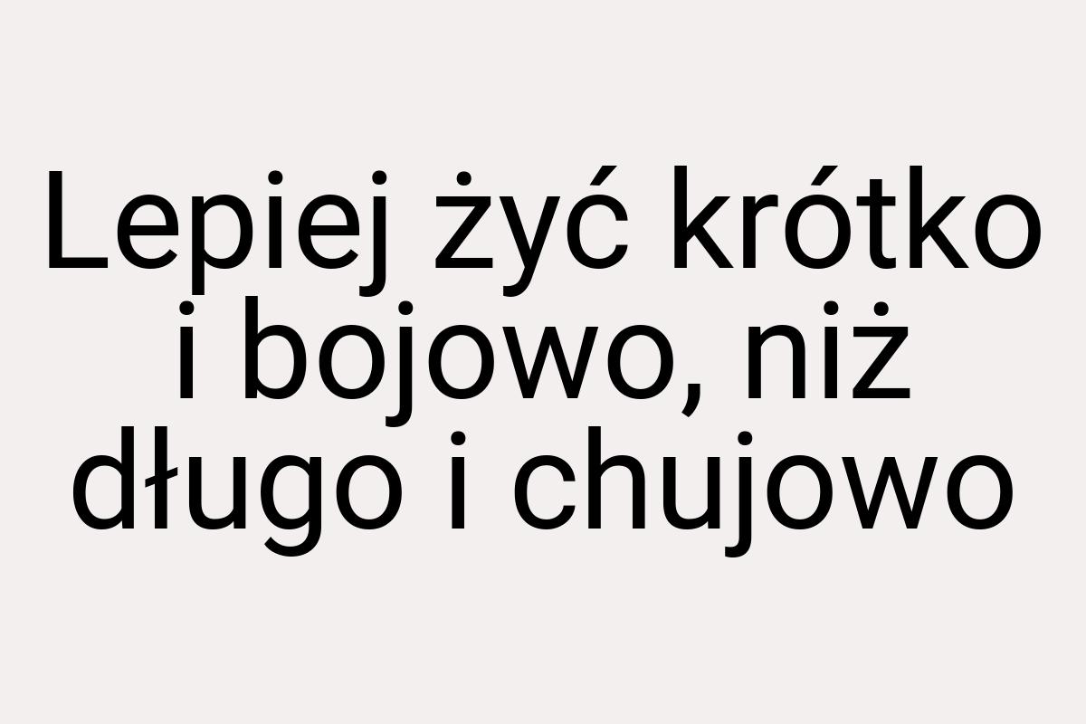 Lepiej żyć krótko i bojowo, niż długo i chujowo