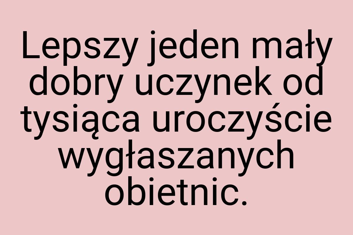 Lepszy jeden mały dobry uczynek od tysiąca uroczyście