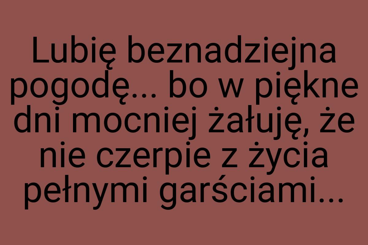 Lubię beznadziejna pogodę... bo w piękne dni mocniej