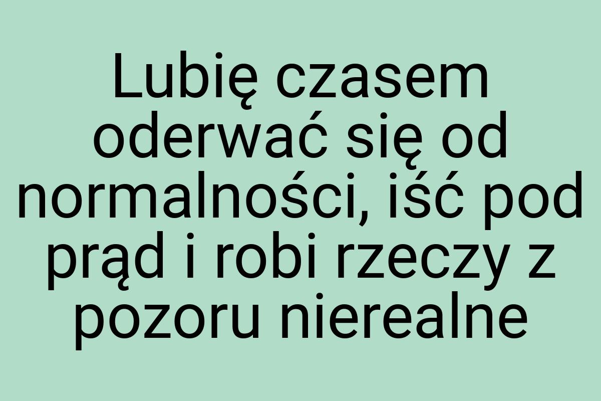 Lubię czasem oderwać się od normalności, iść pod prąd i