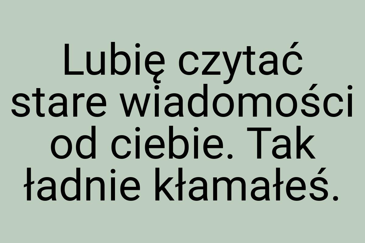 Lubię czytać stare wiadomości od ciebie. Tak ładnie