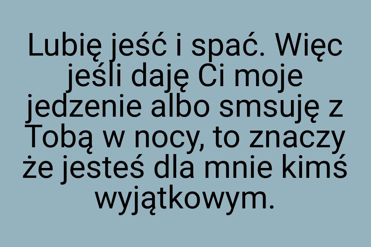 Lubię jeść i spać. Więc jeśli daję Ci moje jedzenie albo