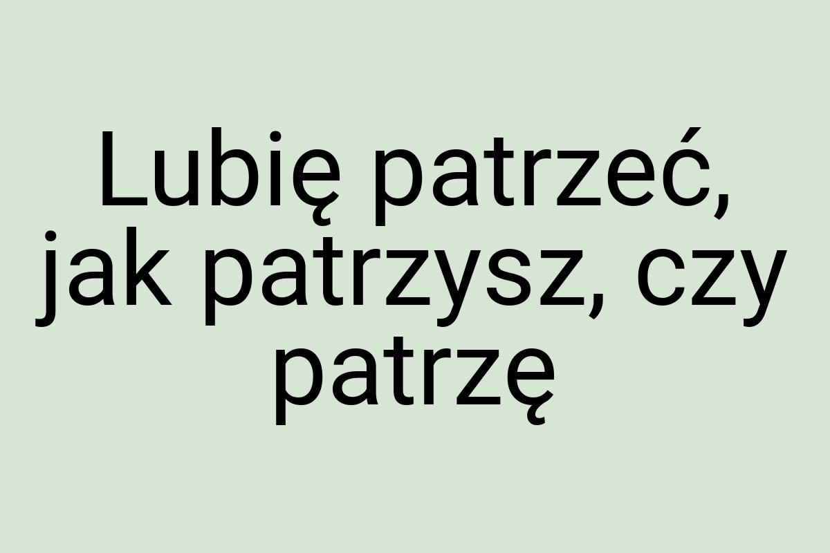 Lubię patrzeć, jak patrzysz, czy patrzę