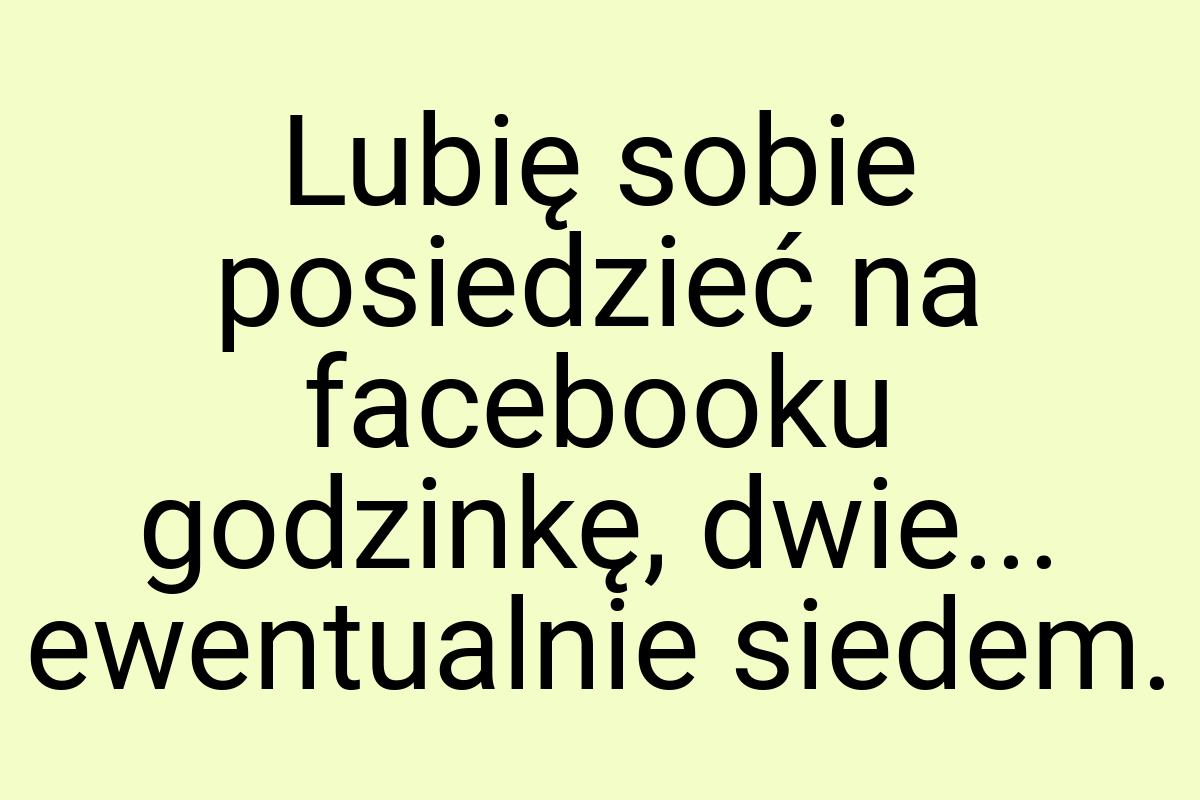 Lubię sobie posiedzieć na facebooku godzinkę, dwie