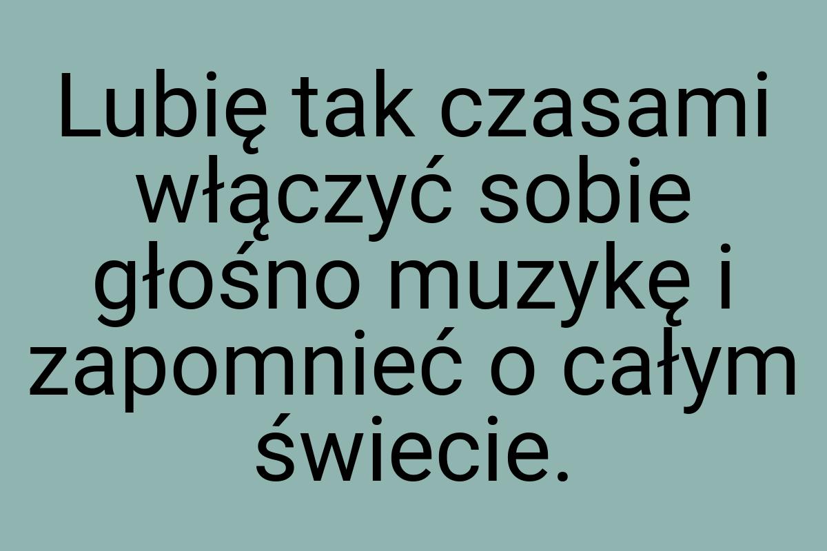 Lubię tak czasami włączyć sobie głośno muzykę i zapomnieć o