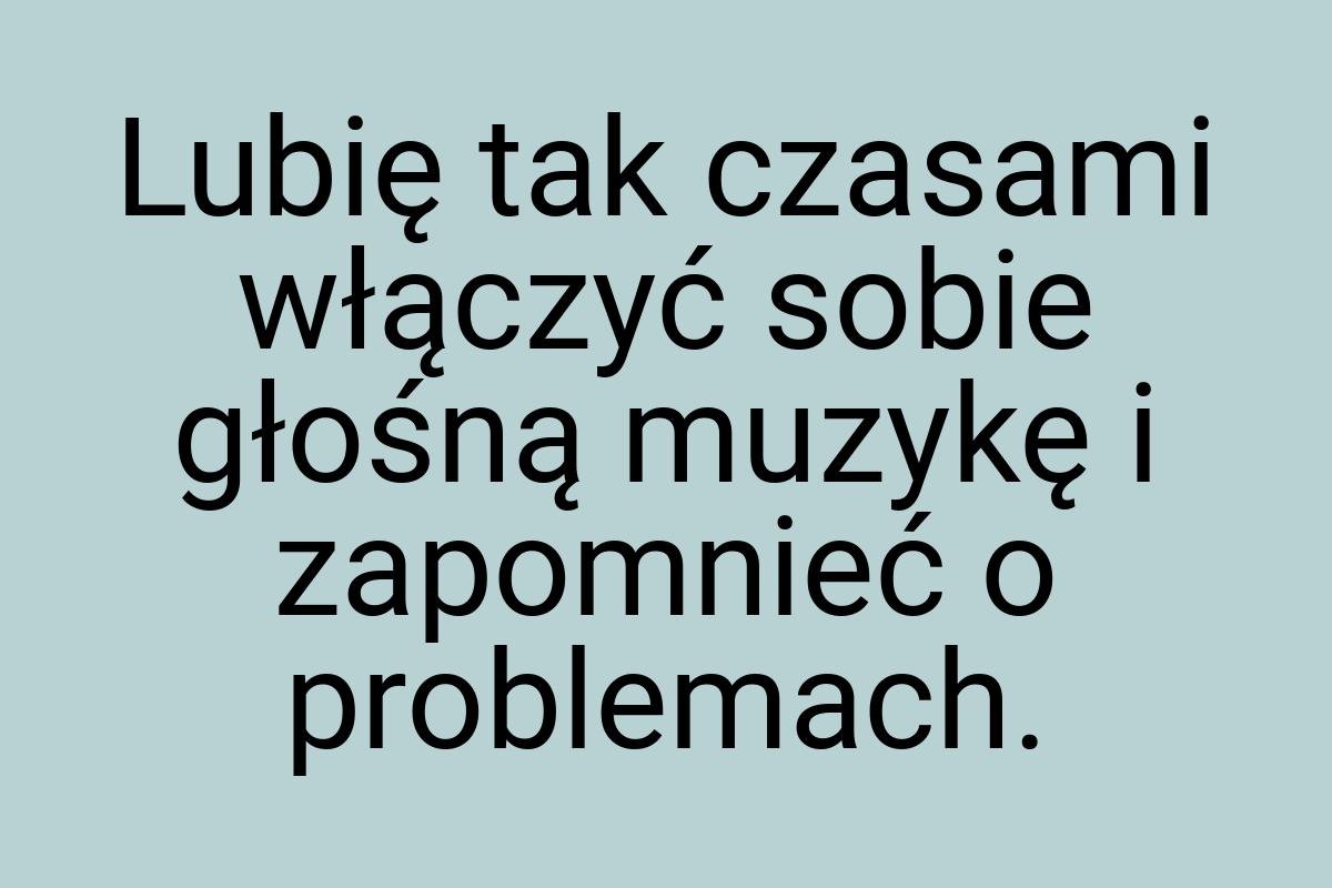 Lubię tak czasami włączyć sobie głośną muzykę i zapomnieć o