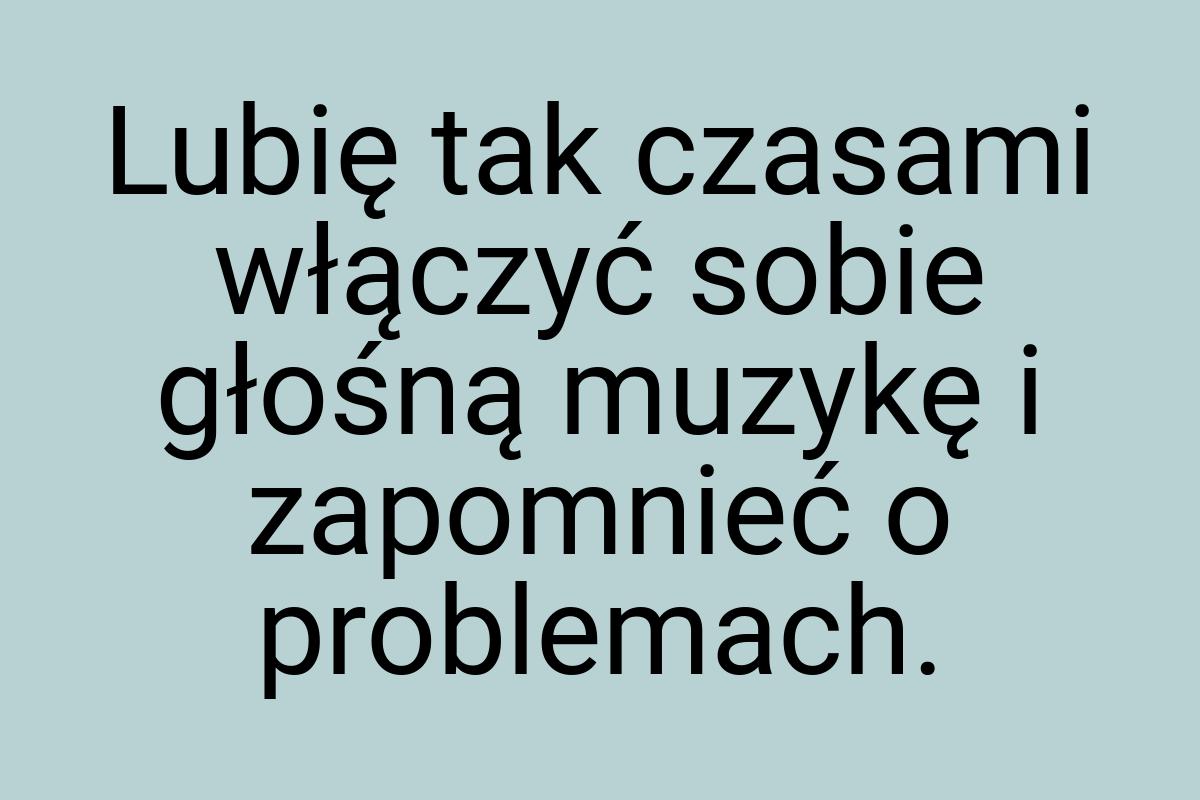 Lubię tak czasami włączyć sobie głośną muzykę i zapomnieć o
