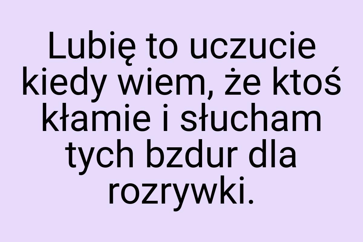 Lubię to uczucie kiedy wiem, że ktoś kłamie i słucham tych