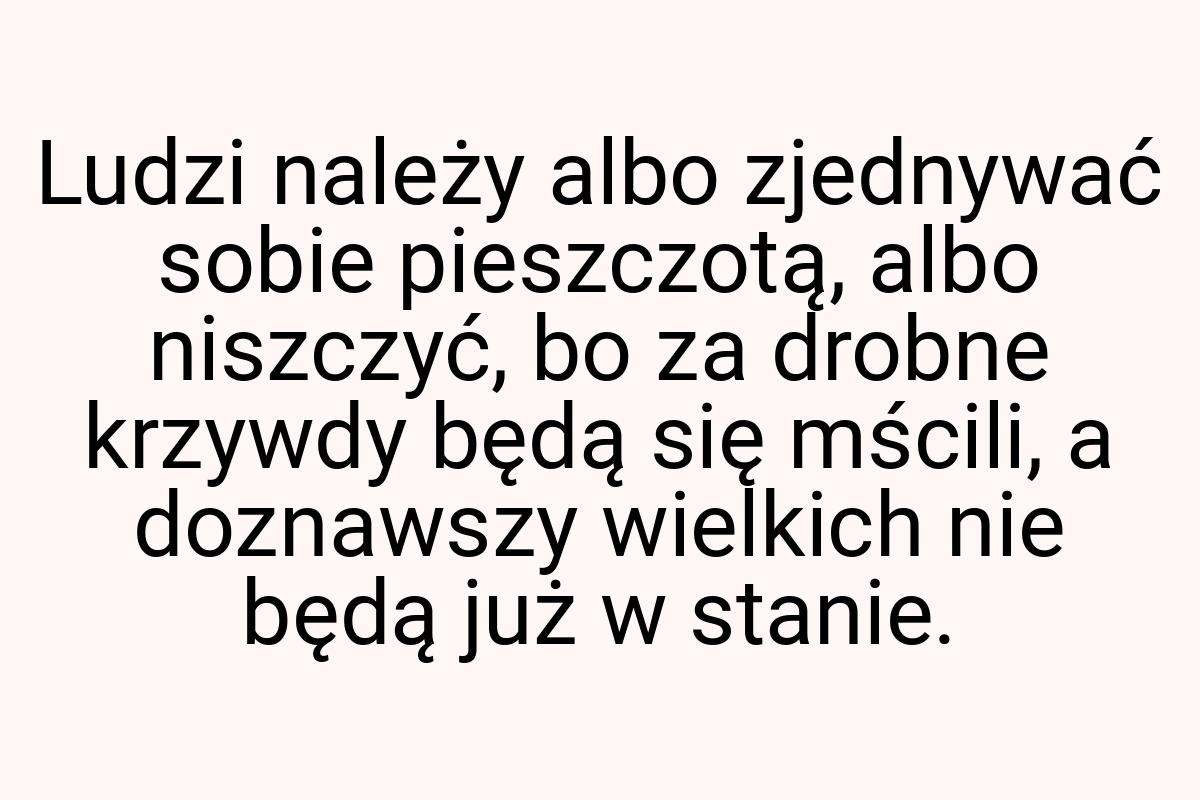 Ludzi należy albo zjednywać sobie pieszczotą, albo