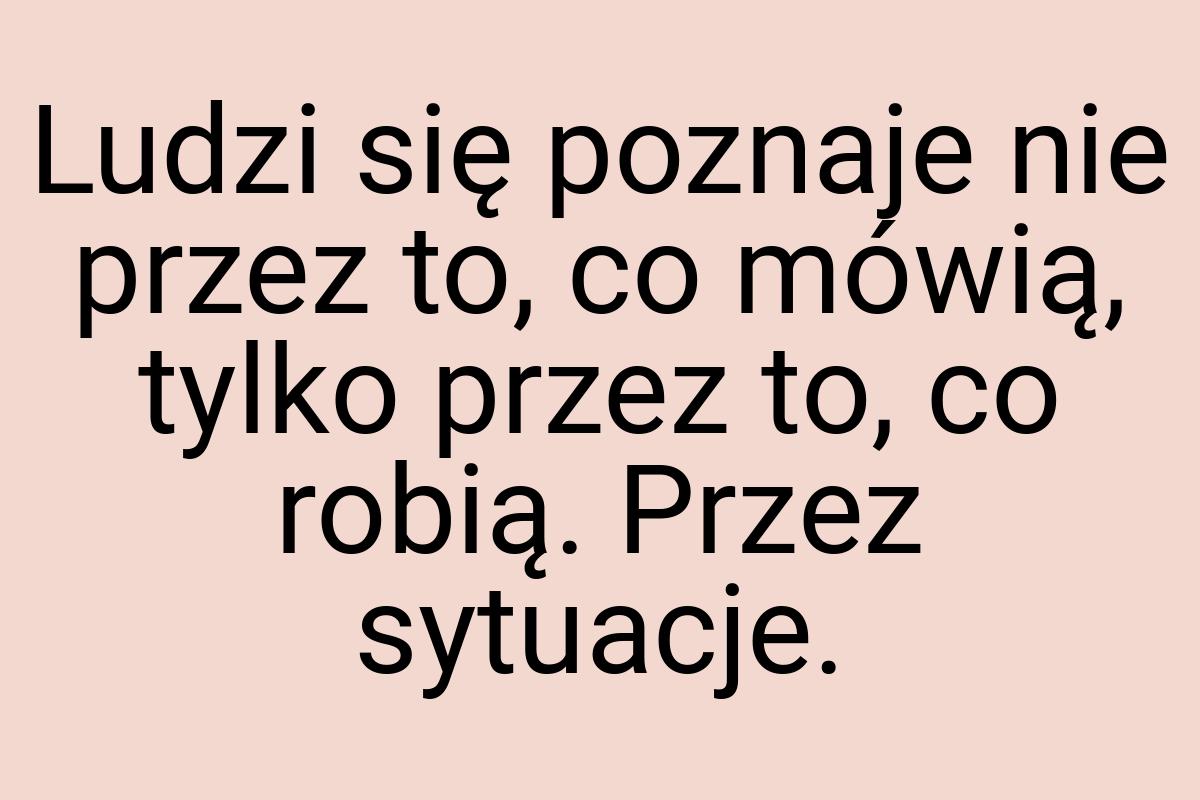 Ludzi się poznaje nie przez to, co mówią, tylko przez to