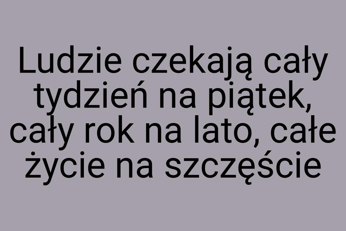 Ludzie czekają cały tydzień na piątek, cały rok na lato