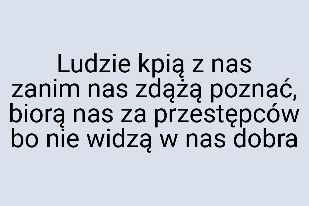 Ludzie kpią z nas zanim nas zdążą poznać, biorą nas za