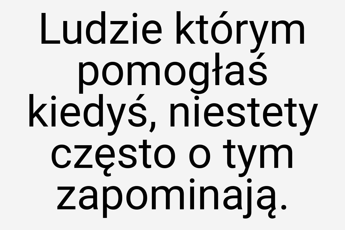 Ludzie którym pomogłaś kiedyś, niestety często o tym