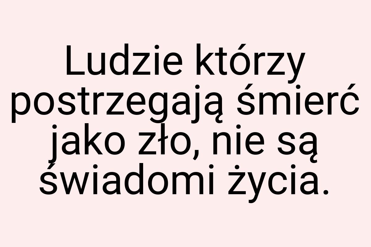 Ludzie którzy postrzegają śmierć jako zło, nie są świadomi