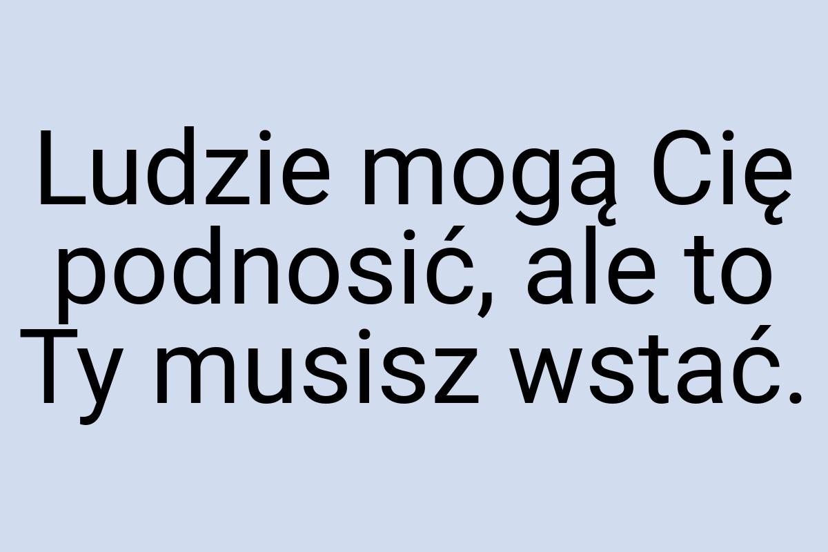 Ludzie mogą Cię podnosić, ale to Ty musisz wstać