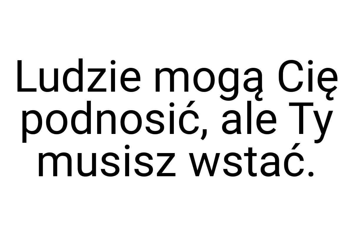 Ludzie mogą Cię podnosić, ale Ty musisz wstać