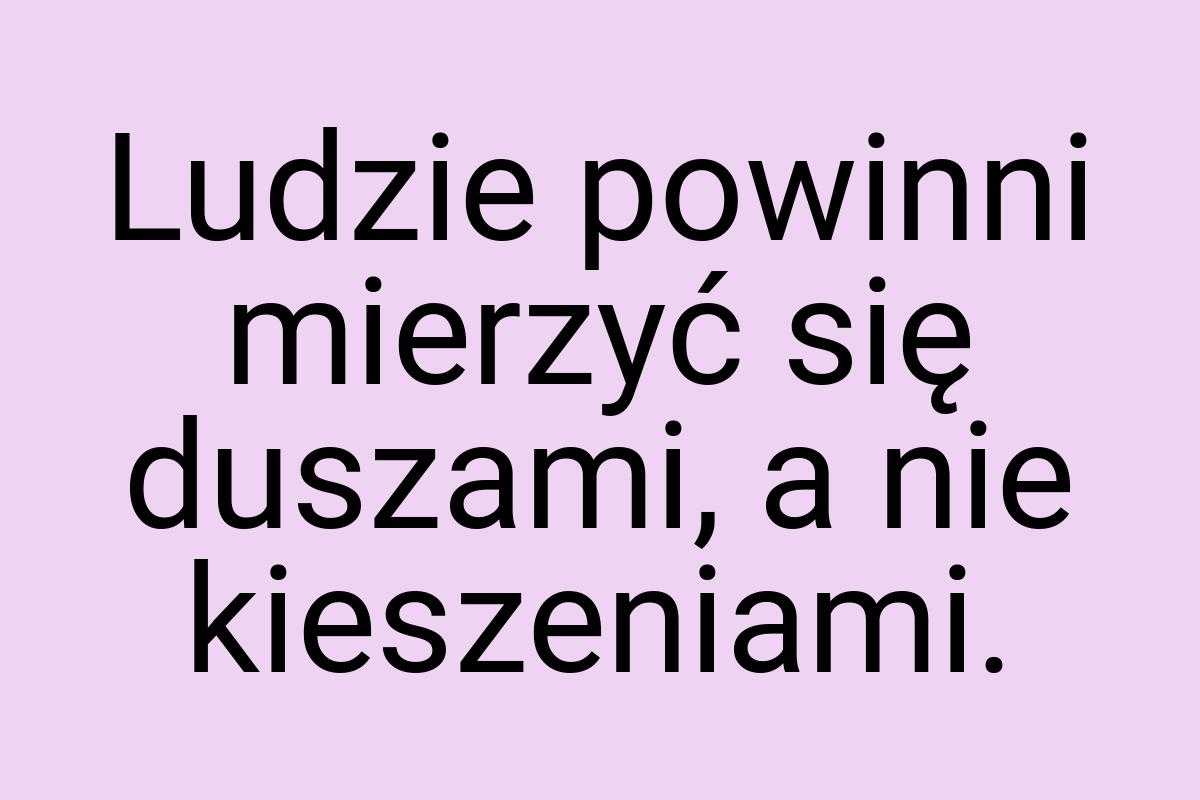 Ludzie powinni mierzyć się duszami, a nie kieszeniami