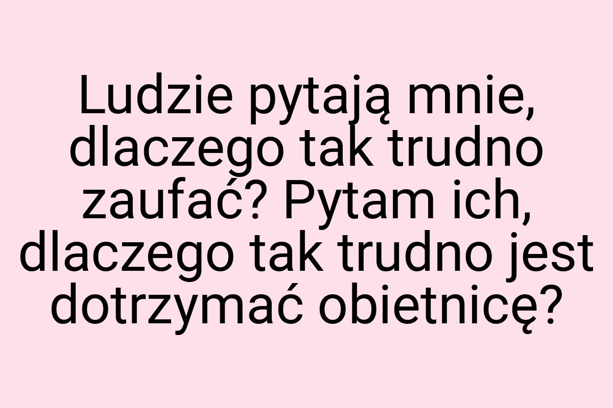 Ludzie pytają mnie, dlaczego tak trudno zaufać? Pytam ich