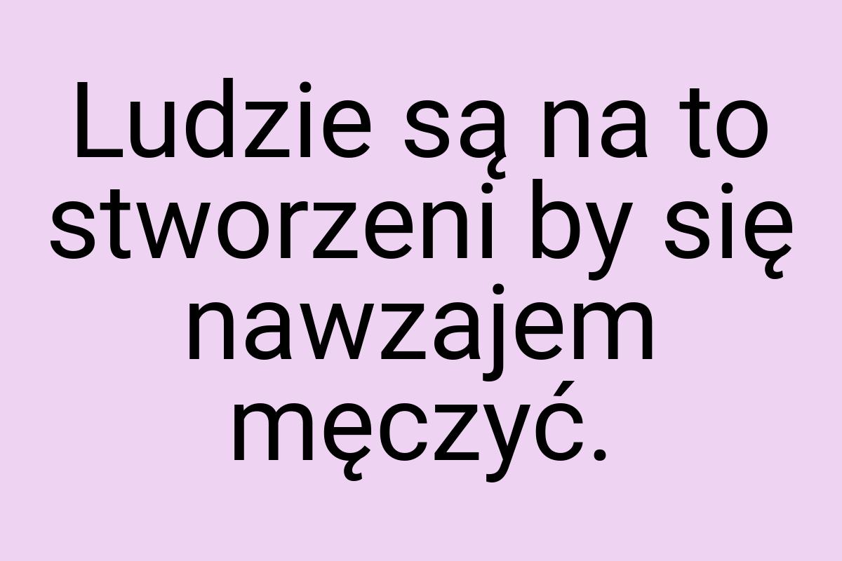 Ludzie są na to stworzeni by się nawzajem męczyć