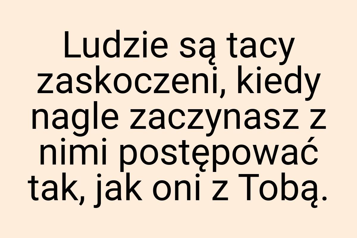 Ludzie są tacy zaskoczeni, kiedy nagle zaczynasz z nimi