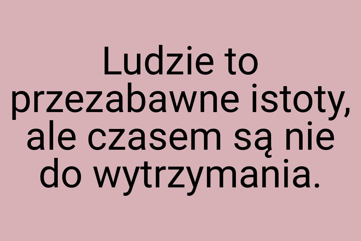 Ludzie to przezabawne istoty, ale czasem są nie do