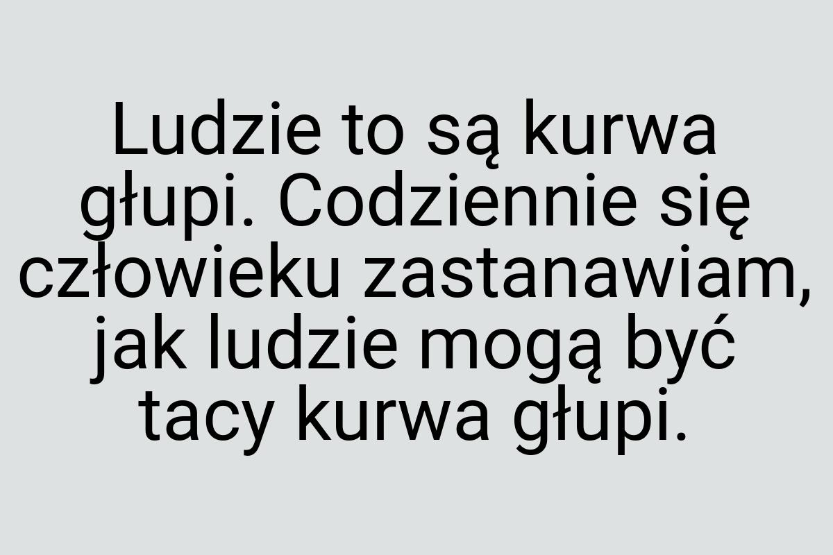 Ludzie to są kurwa głupi. Codziennie się człowieku