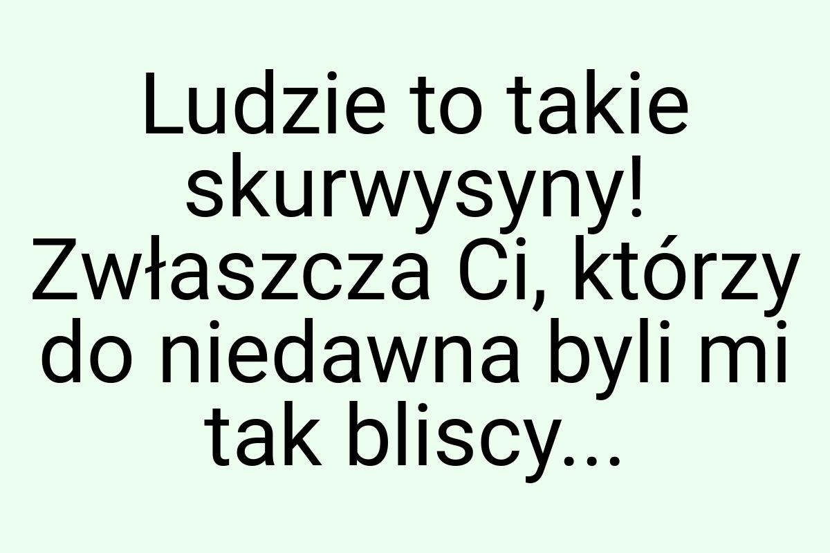 Ludzie to takie skurwysyny! Zwłaszcza Ci, którzy do