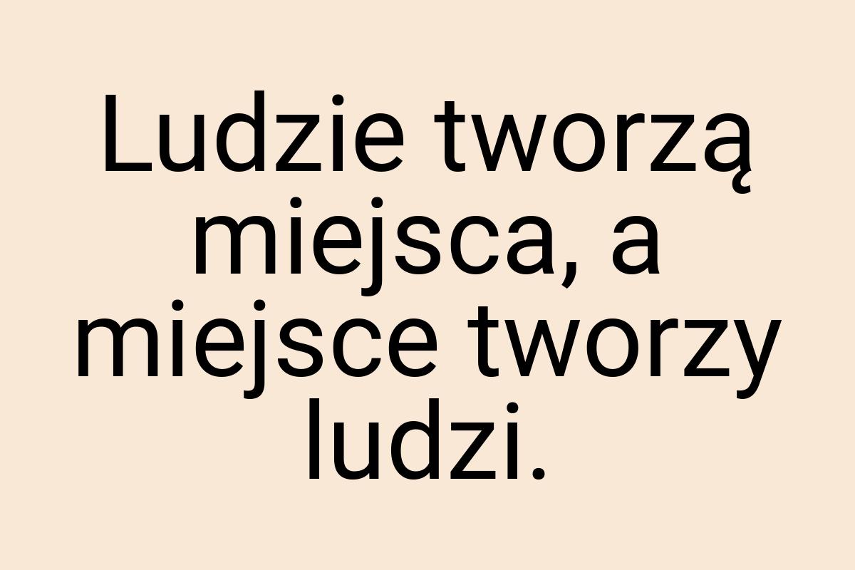 Ludzie tworzą miejsca, a miejsce tworzy ludzi