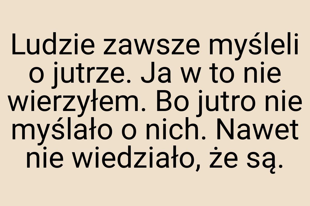 Ludzie zawsze myśleli o jutrze. Ja w to nie wierzyłem. Bo