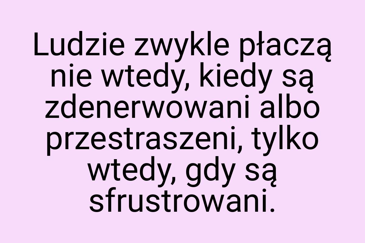 Ludzie zwykle płaczą nie wtedy, kiedy są zdenerwowani albo