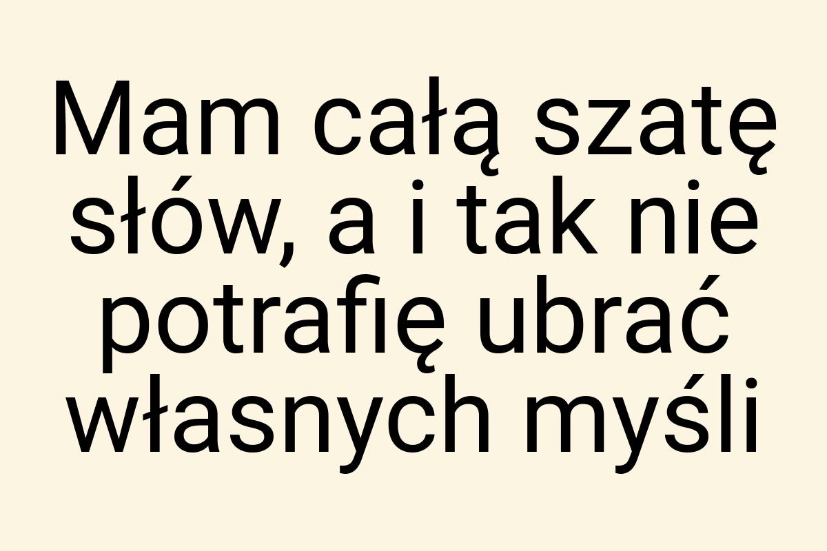 Mam całą szatę słów, a i tak nie potrafię ubrać własnych