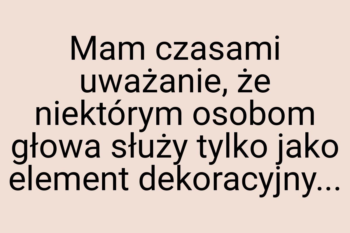 Mam czasami uważanie, że niektórym osobom głowa służy tylko