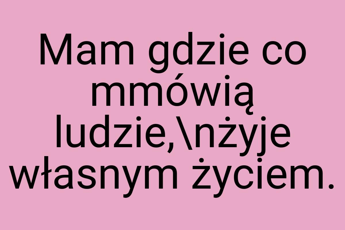 Mam gdzie co mmówią ludzie,\nżyje własnym życiem