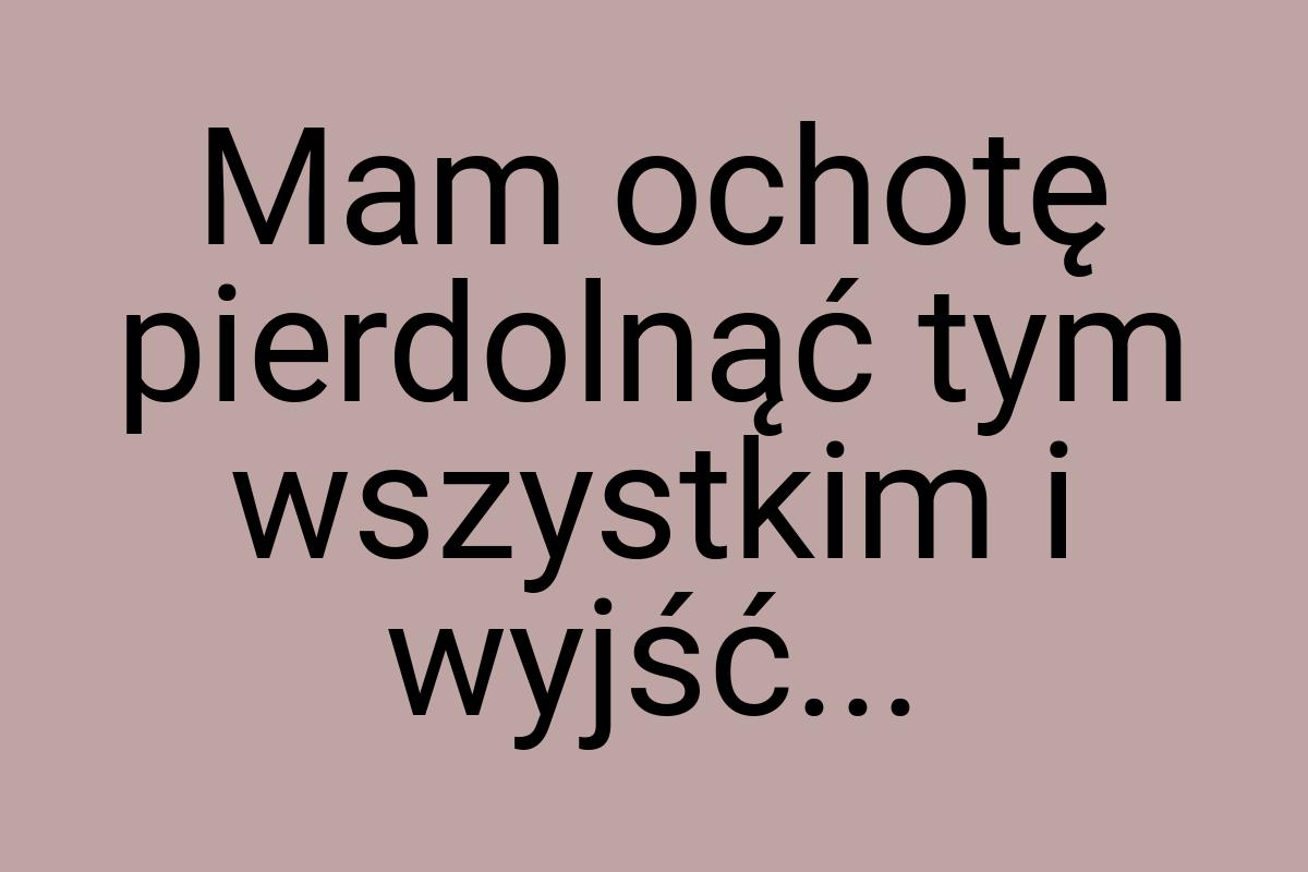 Mam ochotę pierdolnąć tym wszystkim i wyjść