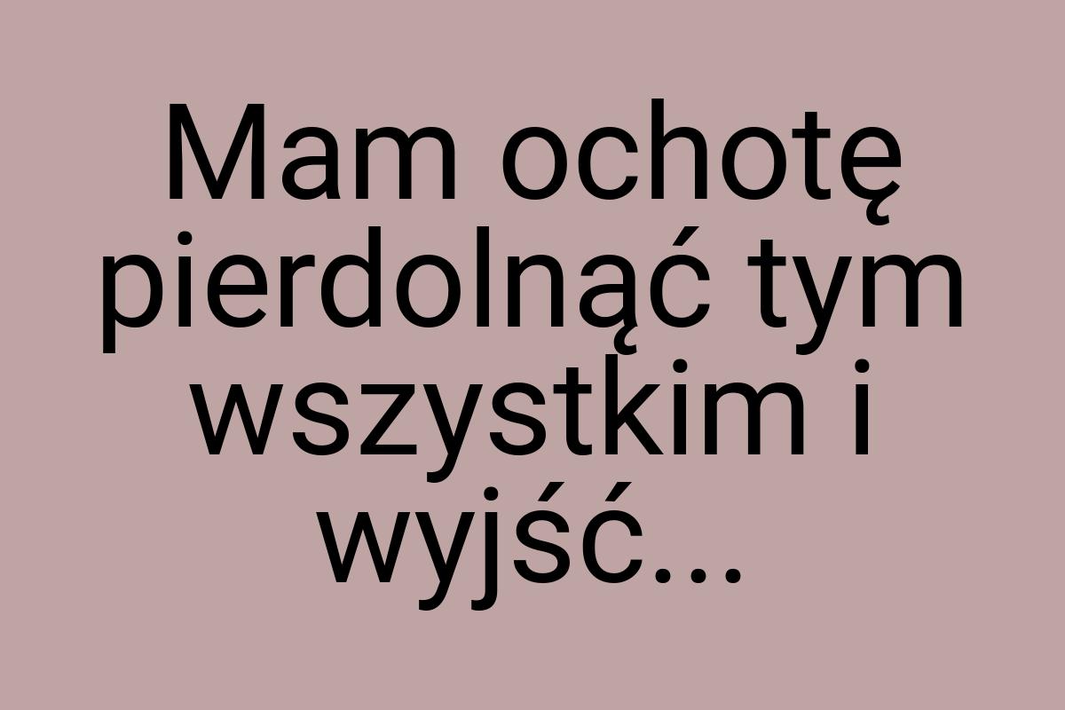 Mam ochotę pierdolnąć tym wszystkim i wyjść