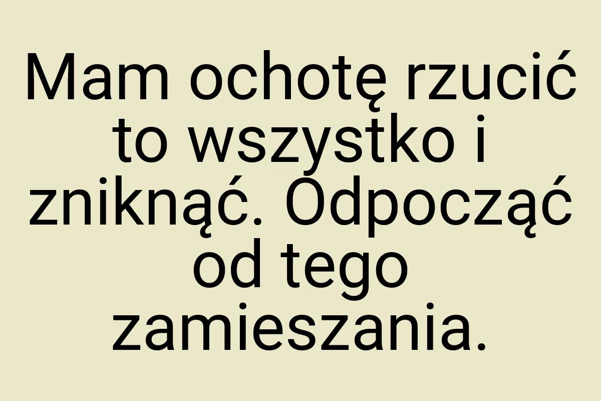 Mam ochotę rzucić to wszystko i zniknąć. Odpocząć od tego