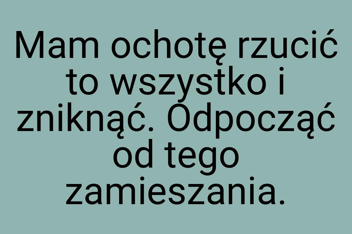 Mam ochotę rzucić to wszystko i zniknąć. Odpocząć od tego