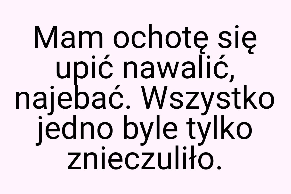 Mam ochotę się upić nawalić, najebać. Wszystko jedno byle