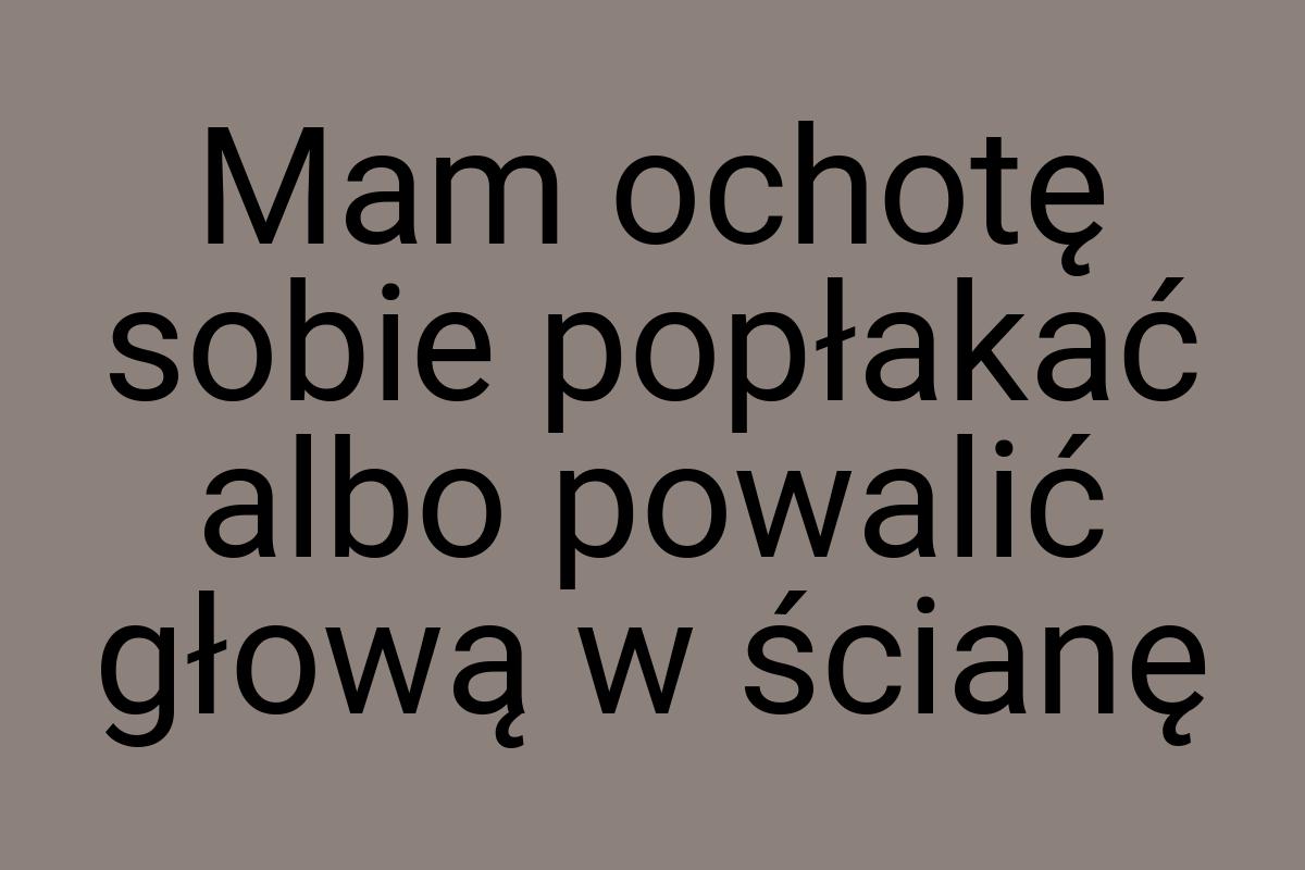 Mam ochotę sobie popłakać albo powalić głową w ścianę