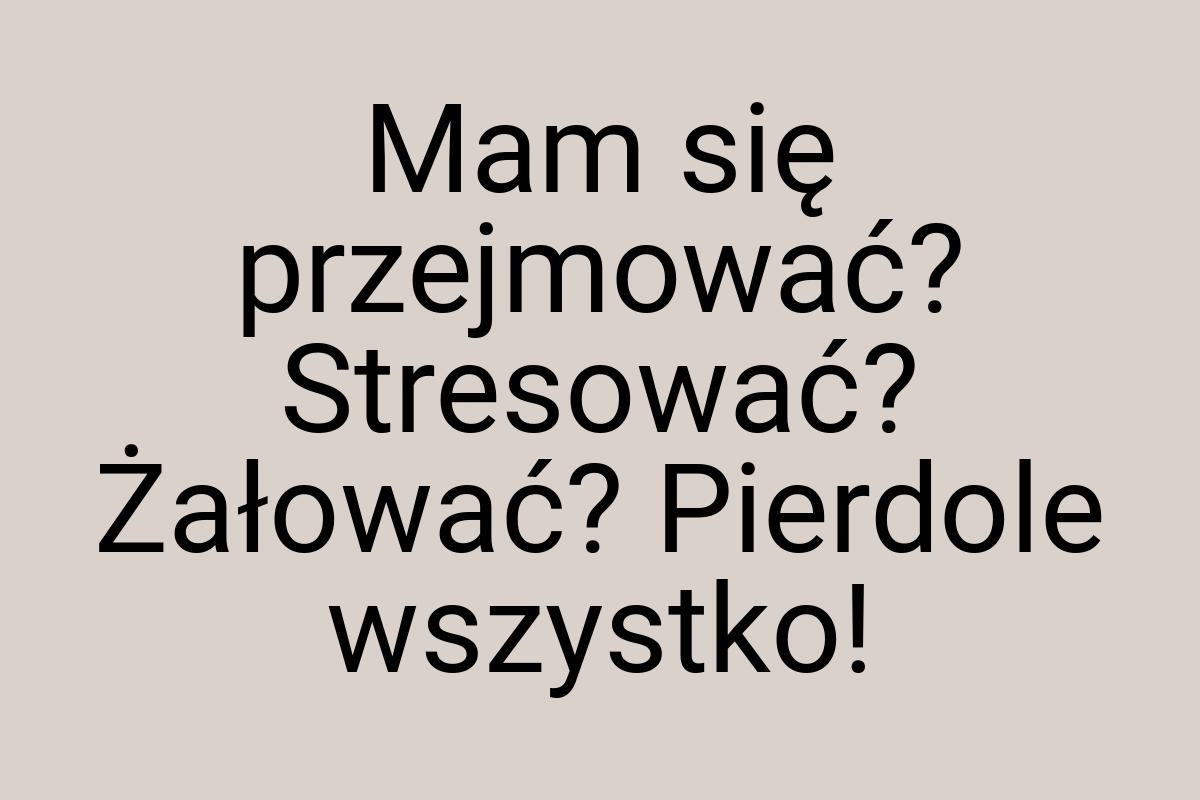 Mam się przejmować? Stresować? Żałować? Pierdole wszystko