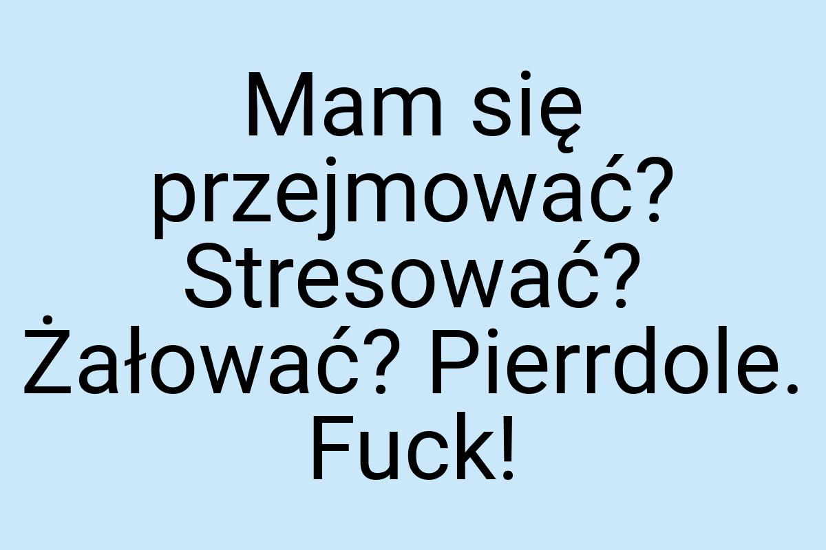 Mam się przejmować? Stresować? Żałować? Pierrdole. Fuck