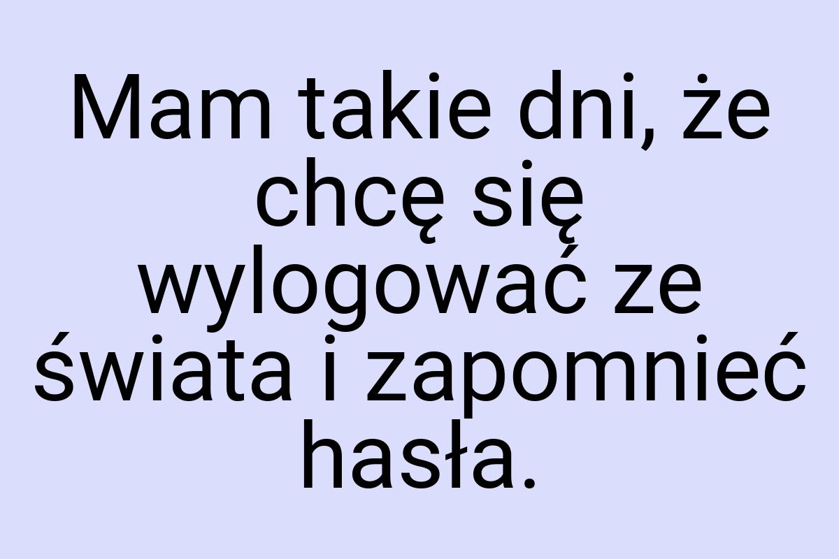 Mam takie dni, że chcę się wylogować ze świata i zapomnieć